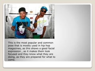 This is the most popular and common
pose that is mostly used in hip hop
magazines, as this shows a good facial
expression , as it makes them look
focused and they know what they are
doing, as they are prepared for what to
come.
 