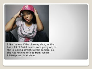 I like the use if the close up shot, as this
has a lot of facial expressions going on, as
she is looking straight at the camera, as
she has nothing to hide from, which
R&B/Hip Hop is all about.
 