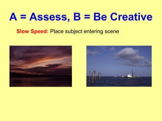 A = Assess, B = Be Creative
Slow Speed: Place subject entering scene
 