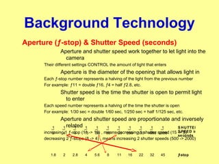 Background Technology
Aperture (ƒ-stop) & Shutter Speed (seconds)
Aperture and shutter speed work together to let light into the
camera
Their different settings CONTROL the amount of light that enters
Aperture is the diameter of the opening that allows light in
Each ƒ-stop number represents a halving of the light from the previous number
For example: ƒ11 = double ƒ16, ƒ4 = half ƒ2.8, etc.
Shutter speed is the time the shutter is open to permit light
to enter
Each speed number represents a halving of the time the shutter is open
For example: 1/30 sec = double 1/60 sec, 1/250 sec = half 1/125 sec, etc.
Aperture and shutter speed are proportionate and inversely
related
increasing 1 ƒ-stop (11 -> 16) , means decreasing 1 shutter speed (15 -> 8)
decreasing 2 ƒ-stops (8 -> 4) , means increasing 2 shutter speeds (500 -> 2000)
20001000500250125603015842
1 1 1 1 1 1 1 1 1 1 1
453222161185.642.821.8
S HUTTER
S PEED in
seconds
ƒ-stop
 