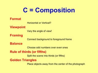 C = Composition
Format
Horizontal or Vertical?
Viewpoint
Vary the angle of view!
Framing
Connect background to foreground frame
Balance
Choose odd numbers over even ones
Rule of thirds (or fifths)
Split the scene into thirds (or fifths)
Golden Triangles
Place objects away from the center of the photograph
 