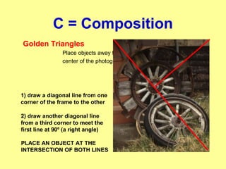 C = Composition
Golden Triangles
Place objects away from the
center of the photograph
1) draw a diagonal line from one
corner of the frame to the other
2) draw another diagonal line
from a third corner to meet the
first line at 90º (a right angle)
PLACE AN OBJECT AT THE
INTERSECTION OF BOTH LINES
 