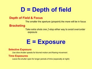 D = Depth of field
Depth of Field & Focus
The smaller the aperture (pinpoint) the more will be in focus
Bracketing
Take extra shots one ƒ-stop either way to avoid over/under
exposure
Selective Exposure
Use slow shutter speeds for blurred motion and flowing movement
Time Exposures
Leave the shutter open for longer periods of time (especially at night)
E = Exposure
 