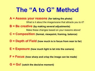 The “A to G” Method
A = Assess your reasons (for taking the photo)
What is it about the image/scene that attracts you to it?
B = Be creative (by making several adjustments)
Make these changes based on your reasons above!
C = Composition (format, viewpoint, framing, balance)
D = Depth of Field (how much is in focus from near to far)
E = Exposure (how much light is let into the camera)
F = Focus (how sharp and crisp the image can be made)
G = Go! (catch the decisive moment)
 