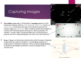 Capturing Images
 Viewfinder(screen): In photography  focusing screen isaflat
translucent material, either a ground glass or fresnel lens, found in a 
system camera that allowstheuser of thecamerato preview the
framed imagein a viewfinder. Often, focusing screensareavailablein
variantswith different etched markingsfor variouspurposes. For
instance, "overall matte" focusing screenswith no etchingsarea
popular choicefor astrophotography and other low-light situations.
 Lens: A lens isatransmissiveoptical devicethat focusesor disperses
alight beam by meansof refraction. A simple lens consistsof a
singlepieceof transparent material, whileacompound lens consists
of several simple lenses (elements), usually arranged along a
common axis.
 