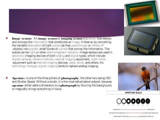  Image sensor: An image sensor or imaging sensor isa sensor that detects
and conveysthe information that constitutesan image. It doesso by converting
thevariable attenuation of light waves (asthey passthrough or reflect off
 objects) into signals, small burstsof current that convey theinformation. The
wavescan be light or other electromagnetic radiation. Imagesensorsareused in 
electronic imaging devicesof both analog and digital types, which include 
digital cameras, cameramodules, medical imaging equipment, night vision
 equipment such as thermal imaging devices, radar, sonar, and others. As 
technology changes, digital imaging tendsto replaceanalog imaging.
 Aperture: isoneof thethreepillarsof photography, theother two being ISO
and Shutter Speed. Without adoubt, it isthemost talked about subject, because
aperture either addsadimension to a photograph by blurring thebackground,
or magically bringseverything in focus.
 