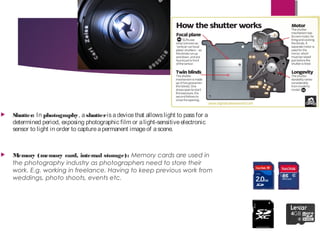  Shutter: In photography, a shutter isadevicethat allowslight to passfor a
determined period, exposing photographic film or alight-sensitiveelectronic
sensor to light in order to captureapermanent imageof ascene.
 Memory (memory card, internal storage): Memory cards are used in
the photography industry as photographers need to store their
work. E.g. working in freelance. Having to keep previous work from
weddings, photo shoots, events etc.
 