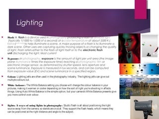 Lighting
 Flash: A  flash is a device used in photography producing a flash of artificial light
 (typically 1/1000 to 1/200 of a second) at a color temperature of about 5500 K (
Kelvin)[citation needed]
 to help illuminate a scene. A major purpose of a flash is to illuminate a
dark scene. Other uses are capturing quickly moving objects or changing the quality
of light. Flash refers either to the flash of light itself or to the electronic flash
unit discharging the light. Most current 
 Exposure: In photography, exposure is the amount of light per unit area (the image
plane illuminance times the exposure time) reaching a photographic film or
electronic image sensor, as determined by shutter speed, lens aperture and
scene luminance. Exposure is measured in lux seconds, and can be computed
from exposure value (EV) and scene luminance in a specified region.
 Colour: Lighting jellsareoften used in thephotography industry. Thelighting jellscan giveout
multiplecoloursout.
 White balance: TheWhiteBalancesetting you choosewill changethecolour balancein your
pictures, making it warmer or cooler depending on how thesort of light you'reshooting in affects
things. Using Auto WhiteBalanceisthesimpleoption, but your camera'sWhiteBalancepresentsgive
you morecontrol over colour.
 Lights: A ways of using lights in photography: Studio flash isall about positioning thelight
sourceaway from thecamera, so standsarecrucial. They support theflash heads, which meansthey
can bepositioned at theright distanceand angleto thesubject.
 