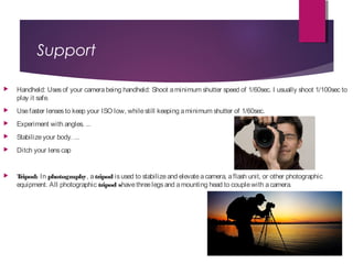 Support
 Handheld: Usesof your camerabeing handheld: Shoot aminimum shutter speed of 1/60sec. I usually shoot 1/100sec to
play it safe.
 Usefaster lensesto keep your ISO low, whilestill keeping aminimum shutter of 1/60sec.
 Experiment with angles. ...
 Stabilizeyour body. ...
 Ditch your lenscap
 Tripod: In photography, a tripod isused to stabilizeand elevateacamera, aflash unit, or other photographic
equipment. All photographic tripod shavethreelegsand amounting head to couplewith acamera.
 