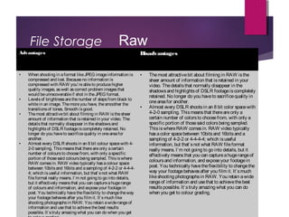 File Storage
Advantages Disadvantages
• When shooting in aformat like JPEG imageinformation is
compressed and lost. Becauseno information is
compressed with RAW you’reableto producehigher
quality images, aswell ascorrect problem imagesthat
would beunrecoverableif shot in the JPEG format.
• Levelsof brightnessarethenumber of stepsfrom black to
whitein an image. Themoreyou have, thesmoother the
transitionsof tones. Smooth is good.
• Themost attractivebit about filming in RAW isthesheer
amount of information that isretained in your video. The
detailsthat normally disappear in theshadowsand
highlightsof DSLR footageiscompletely retained. No
longer do you haveto sacrificequality in oneareafor
another. 
• Almost every DSLR shootsin an 8 bit colour spacewith 4-
2-0 sampling. Thismeansthat thereareonly acertain
number of coloursto choosefrom, with only aspecific
portion of thosesaid coloursbeing sampled. Thisiswhere
RAW comesin. RAW video typically hasacolour space
between 10bitsand 16bitsand asampling of 4-2-2 or 4-4-4-
4; which isuseful information, but that’snot what RAW
fileformat really means. I’m not going to go into details,
but it effectively meansthat you can captureahugerange
of coloursand information, and exposeyour footagein
post. You technically havetheflexibility to changetheway
your footagebehavesafter you film it. It’smuch like
shooting photographsin RAW. You retain awiderangeof
information and usethat to achievethebest results
possible. It’struly amazing what you can do when you get
• Themost attractivebit about filming in RAW isthe
sheer amount of information that isretained in your
video. Thedetailsthat normally disappear in the
shadowsand highlightsof DSLR footageiscompletely
retained. No longer do you haveto sacrificequality in
oneareafor another. 
• Almost every DSLR shootsin an 8 bit color spacewith
4-2-0 sampling. Thismeansthat thereareonly a
certain number of colorsto choosefrom, with only a
specific portion of thosesaid colorsbeing sampled.
ThisiswhereRAW comesin. RAW video typically
hasacolor spacebetween 10bitsand 16bitsand a
sampling of 4-2-2 or 4-4-4-4; which isuseful
information, but that’snot what RAW fileformat
really means. I’m not going to go into details, but it
effectively meansthat you can captureahugerangeof
coloursand information, and exposeyour footagein
post. You technically havetheflexibility to changethe
way your footagebehavesafter you film it. It’smuch
likeshooting photographsin RAW. You retain awide
rangeof information and usethat to achievethebest
resultspossible. It’struly amazing what you can do
when you get to colour grading.
Raw
 