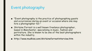 Event photography
■ "Event photography is the practice of photographing guests
and occurrences during an event or occasion where one may
hire a photographer for."
■ Shirlaine Forrest is a well known freelance photographer,
based in Manchester, specialising in music, fashion and
portraiture. She is known to be one of the best photographers
within the industry.
■ http://www.mudkiss.com/shirlaineforrestinterview.htm
 