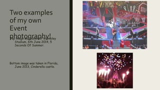 Two examples
of my own
Event
photography!Top image was taken at Wembley
Stadium, 6th June 2014, 5
Seconds Of Summer.
Bottom image was taken in Florida,
June 2013, Cinderella castle.
 