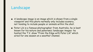 Landscape
■ A landscape image is an image which is shown from a single
viewpoint and this photo normally only includes scenery,
not tending to include people or animals within the shot.
■ Peter Lik is a famous photographer from Australia, he is best
known for his nature and panoramic landscape images- he
hosted the T.V. show "From the Edge with Peter Lik" which
aired for one season on a weather channel.
 