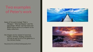 Two examples
of Peter's work
Some of his work include "Pele's
Whisper," "Eternal Beauty" and the
well known "Ghost" and has sold over
$500 million worth of artwork to his
many collectors.
His images can be viewed in luxurious
hotels, estates, leading corporate
offices as well as all of his galleries in
the United States.
http://www.lik.com/theartist/biography.html
 