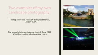 Two examples of my own
Landscape photography!
The top photo was taken In Disneyland Florida,
August 2014.
The second photo was taken on the 6th June 2014,
Wembley Stadium, One Direction concert.
 