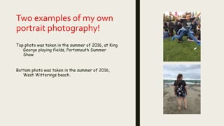 Two examples of my own
portrait photography!
Top photo was taken in the summer of 2016, at King
George playing fields, Portsmouth Summer
Show
Bottom photo was taken in the summer of 2016,
West Witterings beach.
 