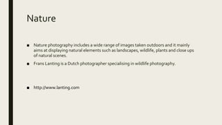 Nature
■ Nature photography includes a wide range of images taken outdoors and it mainly
aims at displaying natural elements such as landscapes, wildlife, plants and close ups
of natural scenes.
■ Frans Lanting is a Dutch photographer specialising in wildlife photography.
■ http://www.lanting.com
 