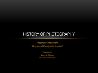 Presentation Assignment
“Biography of Photographic Invention”
Presented by:
James M. Atkinson
(Wednesday, March 19, 2014)
HISTORY OF PHOTOGRAPHY
 