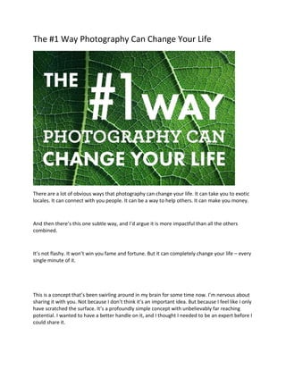 The #1 Way Photography Can Change Your Life
There are a lot of obvious ways that photography can change your life. It can take you to exotic
locales. It can connect with you people. It can be a way to help others. It can make you money.
And then there’s this one subtle way, and I’d argue it is more impactful than all the others
combined.
It’s not flashy. It won’t win you fame and fortune. But it can completely change your life – every
single minute of it.
This is a concept that’s been swirling around in my brain for some time now. I’m nervous about
sharing it with you. Not because I don’t think it’s an important idea. But because I feel like I only
have scratched the surface. It’s a profoundly simple concept with unbelievably far reaching
potential. I wanted to have a better handle on it, and I thought I needed to be an expert before I
could share it.
 