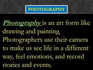 PHOTOGRAPHY
Photography is an art form like
drawing and painting.
Photographers use their camera
to make us see life in a different
way, feel emotions, and record
stories and events.
 
