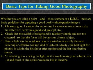 Basic Tips for Taking Good Photography
Whether you are using a point – and – shoot camera or a DSLR , there are
basic guidelines for capturing a good quality photographic image :
1. Choose a good location. An interesting location can sometimes make
the difference between a good and great photo.
2. Check that the available background is relatively simple and not too
cluttered , so that the focus will be on your chosen subject.
3. Natural lights in the outdoors or near a window is usually the most
flattering or effective for any kind of subject. Ideally , the best light for
photos is within the first hour after sunrise and the last hour before
sunset.
4. Avoid taking shots facing the light, as this would make your subject back
- lit and most of the details would be lost in shadow.
 