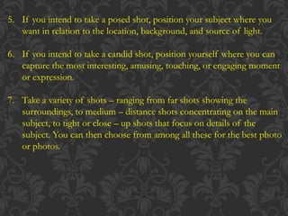 5. If you intend to take a posed shot, position your subject where you
want in relation to the location, background, and source of light.
6. If you intend to take a candid shot, position yourself where you can
capture the most interesting, amusing, touching, or engaging moment
or expression.
7. Take a variety of shots – ranging from far shots showing the
surroundings, to medium – distance shots concentrating on the main
subject, to tight or close – up shots that focus on details of the
subject. You can then choose from among all these for the best photo
or photos.
 