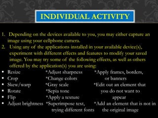 INDIVIDUAL ACTIVITY
1. Depending on the devices available to you, you may either capture an
image using your cellphone camera.
2. Using any of the applications installed in your available device(s),
experiment with different effects and features to modify your saved
image. You may try some of the following effects, as well as others
offered by the application(s) you are using:
 Resize *Adjust sharpness *Apply frames, borders,
 Crop *Change colors or banners
 Skew/warp *Gray scale *Edit out an element that
 Rotate *Sepia tone you do not want to
 Flip *Apply a texture appear
 Adjust brightness *Superimpose text, *Add an element that is not in
trying different fonts the original image
 