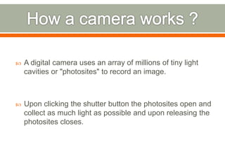  A digital camera uses an array of millions of tiny light
cavities or "photosites" to record an image.
 Upon clicking the shutter button the photosites open and
collect as much light as possible and upon releasing the
photosites closes.
 