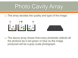  The array decides the quality and type of the image.
 The above array shows that every photosite collects all
the photons be it red green or blue so the image
produced will be a gray scale photograph.
 