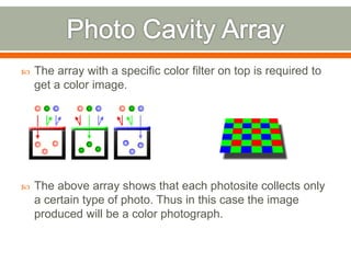  The array with a specific color filter on top is required to
get a color image.
 The above array shows that each photosite collects only
a certain type of photo. Thus in this case the image
produced will be a color photograph.
 
