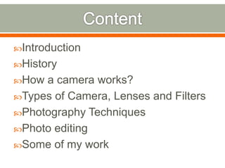Introduction
History
How a camera works?
Types of Camera, Lenses and Filters
Photography Techniques
Photo editing
Some of my work
 