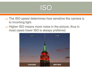  The ISO speed determines how sensitive the camera is
to incoming light.
 Higher ISO means more noise in the picture, thus in
most cases lower ISO is always preferred.
 
