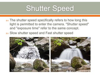  The shutter speed specifically refers to how long this
light is permitted to enter the camera. "Shutter speed"
and "exposure time" refer to the same concept.
 Slow shutter speed and Fast shutter speed
 