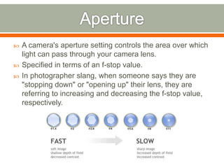  A camera's aperture setting controls the area over which
light can pass through your camera lens.
 Specified in terms of an f-stop value.
 In photographer slang, when someone says they are
"stopping down" or "opening up" their lens, they are
referring to increasing and decreasing the f-stop value,
respectively.
 
