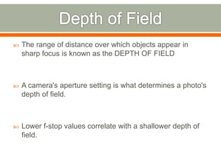  The range of distance over which objects appear in
sharp focus is known as the DEPTH OF FIELD
 A camera's aperture setting is what determines a photo's
depth of field.
 Lower f-stop values correlate with a shallower depth of
field.
 