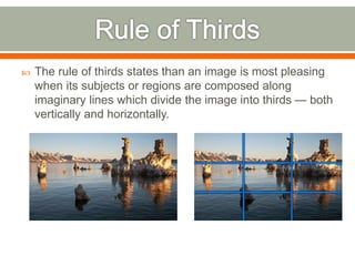  The rule of thirds states than an image is most pleasing
when its subjects or regions are composed along
imaginary lines which divide the image into thirds — both
vertically and horizontally.
 