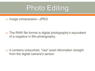  Image compression –JPEG
 The RAW file format is digital photography's equivalent
of a negative in film photography.
 It contains untouched, "raw" pixel information straight
from the digital camera's sensor.
 