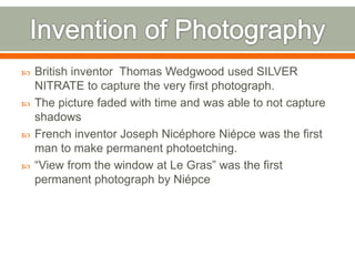  British inventor Thomas Wedgwood used SILVER
NITRATE to capture the very first photograph.
 The picture faded with time and was able to not capture
shadows
 French inventor Joseph Nicéphore Niépce was the first
man to make permanent photoetching.
 “View from the window at Le Gras” was the first
permanent photograph by Niépce
 
