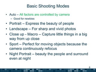 Basic Shooting ModesAuto – All factors are controlled by cameraGood for newbiesPortrait – Express the beauty of peopleLandscape – For sharp and vivid photosClose up - Macro – Capture little things in a big way from up closeSport – Perfect for moving objects because the camera continuously refocusNight Portrait – beauty the people and surround even at night8