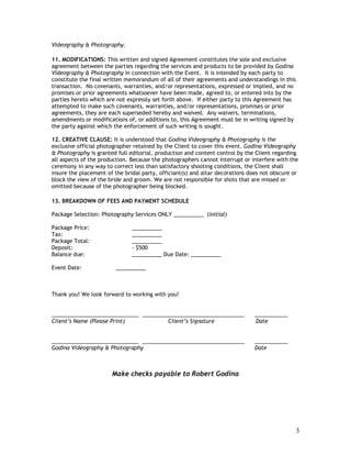 Videography & Photography.

11. MODIFICATIONS: This written and signed Agreement constitutes the sole and exclusive
agreement between the parties regarding the services and products to be provided by Godina
Videography & Photography in connection with the Event. It is intended by each party to
constitute the final written memorandum of all of their agreements and understandings in this
transaction. No covenants, warranties, and/or representations, expressed or implied, and no
promises or prior agreements whatsoever have been made, agreed to, or entered into by the
parties hereto which are not expressly set forth above. If either party to this Agreement has
attempted to make such covenants, warranties, and/or representations, promises or prior
agreements, they are each superseded hereby and waived. Any waivers, terminations,
amendments or modifications of, or additions to, this Agreement must be in writing signed by
the party against which the enforcement of such writing is sought.

12. CREATIVE CLAUSE: It is understood that Godina Videography & Photography is the
exclusive official photographer retained by the Client to cover this event. Godina Videography
& Photography is granted full editorial, production and content control by the Client regarding
all aspects of the production. Because the photographers cannot interrupt or interfere with the
ceremony in any way to correct less than satisfactory shooting conditions, the Client shall
insure the placement of the bridal party, officiant(s) and altar decorations does not obscure or
block the view of the bride and groom. We are not responsible for shots that are missed or
omitted because of the photographer being blocked.

13. BREAKDOWN OF FEES AND PAYMENT SCHEDULE

Package Selection: Photography Services ONLY __________ (initial)

Package Price:                 __________
Tax:                           __________
Package Total:                 __________
Deposit:                       - $500
Balance due:                   __________ Due Date: __________

Event Date:              __________



Thank you! We look forward to working with you!


_____________________________ __________________________________               ___________
Client’s Name (Please Print)           Client’s Signature                      Date


_____________________________ __________________________________               ___________
Godina Videography & Photography                                               Date



                       Make checks payable to Robert Godina




                                                                                                3
 