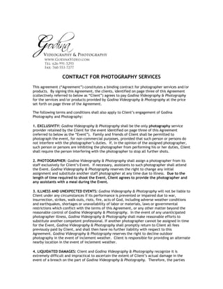 CONTRACT FOR PHOTOGRAPHY SERVICES
This agreement (“Agreement”) constitutes a binding contract for photographer services and/or
products. By signing this Agreement, the clients, identified on page three of this Agreement
(collectively referred to below as “Client”) agrees to pay Godina Videography & Photography
for the services and/or products provided by Godina Videography & Photography at the price
set forth on page three of the Agreement.

The following terms and conditions shall also apply to Client’s engagement of Godina
Photography and Photography:

1. EXCLUSIVITY: Godina Videography & Photography shall be the only photography service
provider retained by the Client for the event identified on page three of this Agreement
(referred to below as the “Event”). Family and friends of Client shall be permitted to
photograph the event, for non-commercial purposes, provided that such person or persons do
not interfere with the photographer’s duties. If, in the opinion of the assigned photographer,
such person or persons are inhibiting the photographer from performing his or her duties, Client
shall require the person interfering with the photographer to stop all further shots.

2. PHOTOGRAPHER: Godina Videography & Photography shall assign a photographer from its
staff exclusively for Client’s Event. If necessary, assistants to such photographer shall attend
the Event. Godina Videography & Photography reserves the right to change any initial
assignment and substitute another staff photographer at any time due to illness. Due to the
length of time required to shoot the Event, Client agrees to provide the photographer and
any assistants with a meal during the Event.

3. ILLNESS AND UNEXPECTED EVENTS: Godina Videography & Photography will not be liable to
Client under any circumstances if its performance is prevented or impaired due to war,
insurrection, strikes, walk-outs, riots, fire, acts of God, including adverse weather conditions
and earthquakes, shortages or unavailability of labor or materials, laws or governmental
restrictions which conflict with the terms of this Agreement, or any other matter beyond the
reasonable control of Godina Videography & Photography. In the event of any unanticipated
photographer illness, Godina Videography & Photography shall make reasonable efforts to
substitute another competent professional. If another photographer cannot be assigned in time
for the Event, Godina Videography & Photography shall promptly return to Client all fees
previously paid by Client, and shall then have no further liability with respect to this
Agreement. Godina Videography & Photography reserves the right to decline outdoor
photography in the event of inclement weather. Client is responsible for providing an alternate
nearby location in the event of inclement weather.

4. LIQUIDATED DAMAGES: Client and Godina Videography & Photography recognize it is
extremely difficult and impractical to ascertain the extent of Client’s actual damage in the
event of a breach on the part of Godina Videography & Photography. Therefore, the parties
 