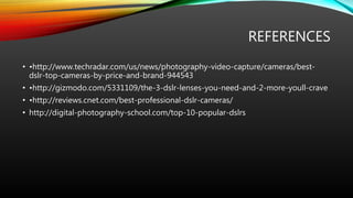 REFERENCES
• •http://www.techradar.com/us/news/photography-video-capture/cameras/best-
dslr-top-cameras-by-price-and-brand-944543
• •http://gizmodo.com/5331109/the-3-dslr-lenses-you-need-and-2-more-youll-crave
• •http://reviews.cnet.com/best-professional-dslr-cameras/
• http://digital-photography-school.com/top-10-popular-dslrs
 