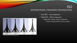 ISO
(INTERNATIONAL STANDARDS ORGANIZATION)
• Low ISO – Less exposure
• High ISO – More exposure
• High ISO causes noise in pictures
• Noise causes pictures to look unclear
http://apachetechnology.org/?p=52
 