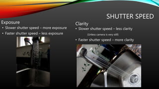 SHUTTER SPEED
Exposure
• Slower shutter speed – more exposure
• Faster shutter speed – less exposure
Clarity
• Slower shutter speed – less clarity
(Unless camera is very still)
• Faster shutter speed – more clarity
 
