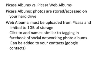 Picasa Albums vs. Picasa Web Albums Picasa Albums: photos are stored/accessed on your hard drive Web Albums: must be uploaded from Picasa and limited to 1GB of storage Click to add names: similar to tagging in facebook of social networking photo albums.  Can be added to your contacts (google contacts) 