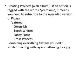 Creating Projects (web album):  If an option is tagged with the words “premium”, it means you need to subscribe to the upgraded version of Picasa.     featured:         Orton-ish         Teeth Whiten         Fancy Focus         Cross Process Combining everything flattens your edit similar to a png with layers flattening to a jpg. 
