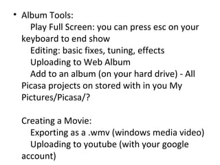 Album Tools:     Play Full Screen: you can press esc on your keyboard to end show     Editing: basic fixes, tuning, effects     Uploading to Web Album     Add to an album (on your hard drive) - All Picasa projects on stored with in you My Pictures/Picasa/? Creating a Movie:     Exporting as a .wmv (windows media video)     Uploading to youtube (with your google account) 
