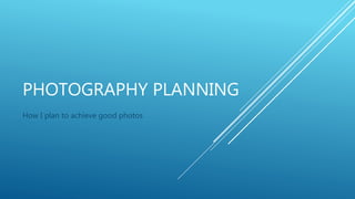 PHOTOGRAPHY PLANNING
How I plan to achieve good photos
 