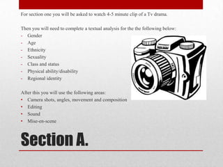 Section A.
For section one you will be asked to watch 4-5 minute clip of a Tv drama.
Then you will need to complete a textual analysis for the the following below:
- Gender
- Age
- Ethnicity
- Sexuality
- Class and status
- Physical ability/disability
- Regional identity
After this you will use the following areas:
• Camera shots, angles, movement and composition
• Editing
• Sound
• Mise-en-scene
 
