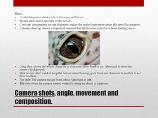 Camera shots, angle, movement and
composition.
Shots.
• Establishing shot: shows where the scene will be set.
• Master shot: shows the limit of the action.
• Close up: concentrates on one character, makes the reader learn more about this specific character.
• Extreme close up: shows a important moment that all the other shots have been leading you to.
• Long shot: shows the whole character or characters from head to toe. Also used to show the
scenery/background.
• Shot reverse shot: used to keep the conversation flowing, goes from one character to another to see
their reaction.
• Pan shot: The camera moved from left to right/right to left.
• Tilt shot: when the camera moved vertically along an object or a person.
 